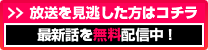 放送を見逃した方はコチラ　最新話を無料配信中！