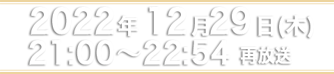2022年12月29日（木）21：00～22：54 再放送